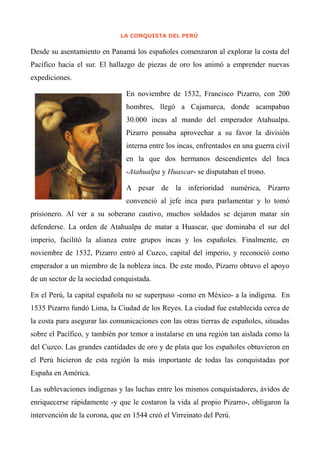 LA CONQUISTA DEL PERÚ
Desde su asentamiento en Panamá los españoles comenzaron al explorar la costa del
Pacífico hacia el sur. El hallazgo de piezas de oro los animó a emprender nuevas
expediciones.
En noviembre de 1532, Francisco Pizarro, con 200
hombres, llegó a Cajamarca, donde acampaban
30.000 incas al mando del emperador Atahualpa.
Pizarro pensaba aprovechar a su favor la división
interna entre los incas, enfrentados en una guerra civil
en la que dos hermanos descendientes del Inca
-Atahualpa y Huascar- se disputaban el trono.
A pesar de la inferioridad numérica, Pizarro
convenció al jefe inca para parlamentar y lo tomó
prisionero. Al ver a su soberano cautivo, muchos soldados se dejaron matar sin
defenderse. La orden de Atahualpa de matar a Huascar, que dominaba el sur del
imperio, facilitó la alianza entre grupos incas y los españoles. Finalmente, en
noviembre de 1532, Pizarro entró al Cuzco, capital del imperio, y reconoció como
emperador a un miembro de la nobleza inca. De este modo, Pizarro obtuvo el apoyo
de un sector de la sociedad conquistada.
En el Perú, la capital española no se superpuso -como en México- a la indígena. En
1535 Pizarro fundó Lima, la Ciudad de los Reyes. La ciudad fue establecida cerca de
la costa para asegurar las comunicaciones con las otras tierras de españoles, situadas
sobre el Pacífico, y también por temor a instalarse en una región tan aislada como la
del Cuzco. Las grandes cantidades de oro y de plata que los españoles obtuvieron en
el Perú hicieron de esta región la más importante de todas las conquistadas por
España en América.
Las sublevaciones indígenas y las luchas entre los mismos conquistadores, ávidos de
enriquecerse rápidamente -y que le costaron la vida al propio Pizarro-, obligaron la
intervención de la corona, que en 1544 creó el Virreinato del Perú.
 