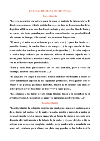 LA VIDA COTIDIANA DE LOS INCAS:
La vestimenta
"La reglamentación era estricta para la masa en materia de indumentaria. El
día de su casamiento, el indio recibía dos trajes de lana de llama tomados de los
depósitos públicos, uno para los días de trabajo, y otro para los días de fiesta, y
los conservaba hasta gastarlos por completo, remendándolos con gran habilidad,
a la manera de los especialistas modernos, cuando se desgarraban.
"El corte y el color eran uniformes para cada sexo (...) para los hombres el
pantalón (huara); la camisa blanca sin mangas (...) la capa marrón de lana
echada sobre los hombros y anudada en el pecho (yacolla). (...) Para las mujeres,
la túnica larga rodeada por un cinturón, abierta al costado dejando ver la
pierna, para facilitar la marcha (anacu), la manta gris sostenida sobre el pecho
con un alfiler de cabeza grande (lliclla).
"Unos y otros iban generalmente con los pies desnudos, pero a veces, sin
embargo, llevaban sandalias (usuta). (…)
"El conjunto era simple y uniforme. Estaba prohibido modificarlo a menos de
tener autorización especial de los superiores jerárquicos. Destaquemos que los
brazos y las piernas quedaban desnudos, prueba de lo sufridos que eran los
indios pues el aire de las alturas es muy vivo y a veces glacial.
"La soberana y las damas de alto linaje hilaban, tejían y se ocupaban de su
arreglo personal. Se depilaban las cejas y se acicalaban con bermellón. (...)"
La alimentación
"La alimentación de la familia imperial era mucho más copiosa y variada que la
de los indios del pueblo. (...) El maíz era asado, hervido o reducido a harina en
forma de sémola (...). La papa se preparaba en forma de chuño, a ese efecto se la
disponía alternativamente a la helada de la noche y el calor del día, a fin de
obtener una desecación completa, bastaba luego machacarla y mezclarla con
agua, sal y pimiento para obtener un plato muy popular en los Andes. (...) En
 