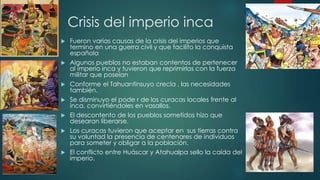 Crisis del imperio inca 
 Fueron varias causas de la crisis del imperios que 
termino en una guerra civil y que facilito la conquista 
española 
 Algunos pueblos no estaban contentos de pertenecer 
al imperio inca y tuvieron que reprimirlas con la fuerza 
militar que poseían 
 Conforme el Tahuantinsuyo crecía , las necesidades 
también. 
 Se disminuyo el pode r de los curacas locales frente al 
inca, convirtiéndoles en vasallos. 
 El descontento de los pueblos sometidos hizo que 
desearan liberarse. 
 Los curacas tuvieron que aceptar en sus tierras contra 
su voluntad la presencia de centenares de individuos 
para someter y obligar a la población. 
 El conflicto entre Huáscar y Atahualpa sello la caída del 
imperio. 
 