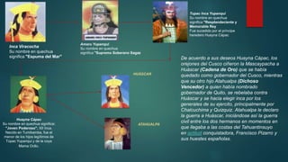 Inca Viracocha 
Su nombre en quechua 
significa "Espuma del Mar" 
Huayna Cápac 
Su nombre en quechua significa: 
"Joven Poderoso". XII Inca. 
Nacido en Tumibamba, fue el 
menor de los hijos legítimos de 
Túpac Yupanqui y de la coya 
Mama Ocllo. 
Tupac Inca Yupanqui 
Su nombre en quechua 
significa "Resplandeciente y 
Memorable Rey 
Fue sucedido por el príncipe 
heredero Huayna Cápac 
De acuerdo a sus deseos Huayna Cápac, los 
orejones del Cusco ciñeron la Mascaypacha a 
Huáscar (Cadena de Oro) que se había 
quedado como gobernador del Cusco, mientras 
que su otro hijo Atahualpa (Dichoso 
Vencedor) a quien había nombrado 
gobernador de Quito, se rebelaba contra 
Huáscar y se hacia elegir inca por los 
generales de su ejercito, principalmente por 
Chalcuchima y Quizquiz. Atahualpa le declaro 
la guerra a Huáscar, iniciándose así la guerra 
civil entre los dos hermanos en momentos en 
que llegaba a las costas del Tahuantinsuyo 
en actitud conquistadora, Francisco Pizarro y 
sus huestes españolas. 
Amaru Yupanqui 
Su nombre en quechua 
significa "Supremo Soberano Sagaz 
HUÁSCAR 
ATAHUALPA 
 