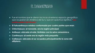 EL TAHUANTINSUYO 
 Fue el nombre que le dieron los incas al extenso espacio geográfico 
que ocuparon en América del Sur y que en quechua significa “Las 
cuatro partes del Mundo”. 
 El Tahuantinsuyo estaba conformada por cuatro partes que eran: 
 Chinchasuyo: al noroeste, era la región principal 
 Antisuyo: ubicada al este, limitaba con la selva amazónica. 
 Continsuyo: al oeste era la región más pequeña 
 Collasuyo: ubicada al sur ocupaba principalmente la zona del 
altiplano. 
 