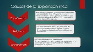 Causas de la expansión inca 
Económicas 
•Necesitaban conseguir más riquezas para satisfacer 
las necesidades de la élite y de las huacas. 
•Se expandieron a otros lugares que contaban con 
productos diferentes y de importancia estratégica 
como el spondylus sagrado. 
Religiosas 
•Los incas adoraban al sol y que en su afán de 
controlarlo se expandieron hacia el Ecuador. 
•El intento de controlar ciertos focos religiosos muy 
importantes. 
sociopoliticas 
•Alianzas como métodos de expansión 
•El curaca entregaba tierra, mujeres, bebidas y comida, a 
cambio la etnia obtenía protección del estado inca 
•Valoración de lo militar 
 