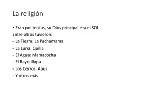 La religión
• Eran politeístas, su Dios principal era el SOL
Entre otros tuvieron:
- La Tierra: La Pachamama
- La Luna: Quilla
- El Agua: Mamacocha
- El Rayo Illapu
- Los Cerros: Apus
- Y otros más
 