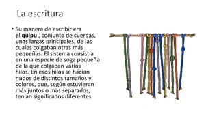 La escritura
• Su manera de escribir era
el quipu , conjunto de cuerdas,
unas largas principales, de las
cuales colgaban otras más
pequeñas. El sistema consistía
en una especie de soga pequeña
de la que colgaban varios
hilos. En esos hilos se hacían
nudos de distintos tamaños y
colores, que, según estuvieran
más juntos o más separados,
tenían significados diferentes
 