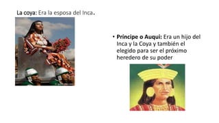 La coya: Era la esposa del Inca.
• Príncipe o Auqui: Era un hijo del
Inca y la Coya y también el
elegido para ser el próximo
heredero de su poder
 