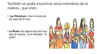 También se podía encontrar otros miembros de la
realeza , que eran:
• Los Pihuichuri : Eran el resto de
los hijos de El Inca.
• La Ñusta: Era alguna hija del inca
que al casarse , se le llamaba ” la
palla”.
 