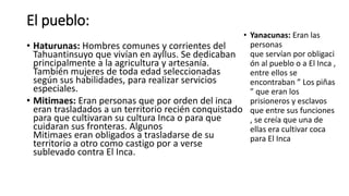 El pueblo:
• Haturunas: Hombres comunes y corrientes del
Tahuantinsuyo que vivían en ayllus. Se dedicaban
principalmente a la agricultura y artesanía.
También mujeres de toda edad seleccionadas
según sus habilidades, para realizar servicios
especiales.
• Mitimaes: Eran personas que por orden del inca
eran trasladados a un territorio recién conquistado
para que cultivaran su cultura Inca o para que
cuidaran sus fronteras. Algunos
Mitimaes eran obligados a trasladarse de su
territorio a otro como castigo por a verse
sublevado contra El Inca.
• Yanacunas: Eran las
personas
que servían por obligaci
ón al pueblo o a El Inca ,
entre ellos se
encontraban ” Los piñas
” que eran los
prisioneros y esclavos
que entre sus funciones
, se creía que una de
ellas era cultivar coca
para El Inca
 