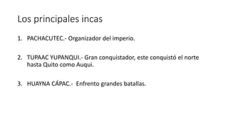 Los principales incas
1. PACHACUTEC.- Organizador del imperio.
2. TUPAAC YUPANQUI.- Gran conquistador, este conquistó el norte
hasta Quito como Auqui.
3. HUAYNA CÁPAC.- Enfrento grandes batallas.
 