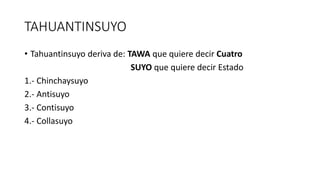 TAHUANTINSUYO
• Tahuantinsuyo deriva de: TAWA que quiere decir Cuatro
SUYO que quiere decir Estado
1.- Chinchaysuyo
2.- Antisuyo
3.- Contisuyo
4.- Collasuyo
 