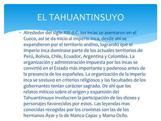  Alrededor del siglo XIII d.C. los incas se asentaron en el
Cuzco, así se da inicio al Imperio Inca, desde ahí se
expandieron por el territorio andino, logrando que el
Imperio Inca dominase parte de los actuales territorios de
Perú, Bolivia, Chile, Ecuador, Argentina y Colombia. La
organización y administración impuesta por los incas se
convirtió en el Estado más importante y poderoso antes de
la presencia de los españoles. La organización de la imperio
inca se sostuvo en criterios religiosos y las facultades de los
gobernantes tenían carácter sagrado. De ahí que los
relatos míticos sobre el origen y expansión del
Tahuantinsuyo involucren la participación de los dioses y
personajes favorecidos por estos. Las leyendas mas
conocidas recogidas por los cronistas son las de los
hermanos Áyar y la de Manco Capac y Mama Ocllo.
EL TAHUANTINSUYO
 