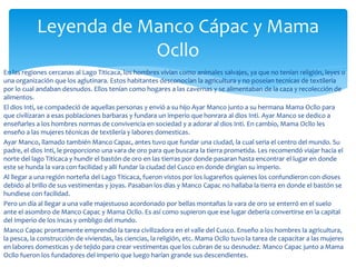 En las regiones cercanas al Lago Titicaca, los hombres vivían como animales salvajes, ya que no tenían religión, leyes o
una organización que los aglutinara. Estos habitantes desconocían la agricultura y no poseían tecnicas de textilería
por lo cual andaban desnudos. Ellos tenían como hogares a las cavernas y se alimentaban de la caza y recolección de
alimentos.
El dios Inti, se compadeció de aquellas personas y envió a su hijo Ayar Manco junto a su hermana Mama Ocllo para
que civilizaran a esas poblaciones barbaras y fundara un imperio que honrara al dios Inti. Ayar Manco se dedico a
enseñarles a los hombres normas de convivencia en sociedad y a adorar al dios Inti. En cambio, Mama Ocllo les
enseño a las mujeres técnicas de textilería y labores domesticas.
Ayar Manco, llamado también Manco Capac, antes tuvo que fundar una ciudad, la cual seria el centro del mundo. Su
padre, el dios Inti, le proporciono una vara de oro para que buscara la tierra prometida. Les recomendó viajar hacia el
norte del lago Titicaca y hundir el bastón de oro en las tierras por donde pasaran hasta encontrar el lugar en donde
este se hunda la vara con facilidad y allí fundar la ciudad del Cusco en donde dirigían su imperio.
Al llegar a una región norteña del Lago Titicaca, fueron vistos por los lugareños quienes los confundieron con dioses
debido al brillo de sus vestimentas y joyas. Pasaban los días y Manco Capac no hallaba la tierra en donde el bastón se
hundiese con facilidad.
Pero un día al llegar a una valle majestuoso acordonado por bellas montañas la vara de oro se enterró en el suelo
ante el asombro de Manco Capac y Mama Ocllo. Es así como supieron que ese lugar debería convertirse en la capital
del Imperio de los Incas y ombligo del mundo.
Manco Capac prontamente emprendió la tarea civilizadora en el valle del Cusco. Enseño a los hombres la agricultura,
la pesca, la construcción de viviendas, las ciencias, la religión, etc. Mama Ocllo tuvo la tarea de capacitar a las mujeres
en labores domesticas y de tejido para crear vestimentas que los cubran de su desnudez. Manco Capac junto a Mama
Ocllo fueron los fundadores del imperio que luego harían grande sus descendientes.
Leyenda de Manco Cápac y Mama
Ocllo
 