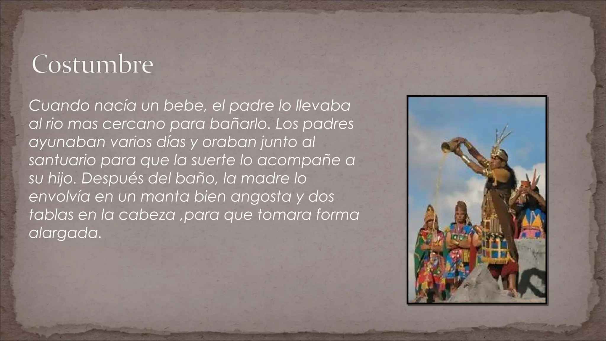Cuando nacía un bebe, el padre lo llevaba
al rio mas cercano para bañarlo. Los padres
ayunaban varios días y oraban junto al
santuario para que la suerte lo acompañe a
su hijo. Después del baño, la madre lo
envolvía en un manta bien angosta y dos
tablas en la cabeza ,para que tomara forma
alargada.