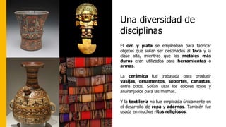 Una diversidad de
disciplinas
El oro y plata se empleaban para fabricar
objetos que solían ser destinados al Inca y la
clase alta, mientras que los metales más
duros eran utilizados para herramientas o
armas.
La cerámica fue trabajada para producir
vasijas, ornamentos, soportes, canastas,
entre otros. Solían usar los colores rojos y
anaranjados para las mismas.
Y la textilería no fue empleada únicamente en
el desarrollo de ropa y adornos. También fue
usada en muchos ritos religiosos.
 