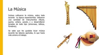 La Música
Incluso cultivaron la música, sobre todo
durante su época expansionista. Utilizaron
una variedad de instrumentos (flauta,
quena, antara, pututo…) y desarrollaron
tonadas de todo tipo (amorosas, bélicas,
fúnebres).
Se sabe que les gustaba tocar música
durante las labores agrícolas, lo que hacía
más ameno el trabajo.
 