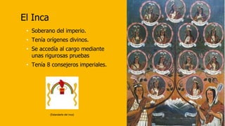 El Inca
• Soberano del imperio.
• Tenía orígenes divinos.
• Se accedía al cargo mediante
unas rigurosas pruebas
• Tenía 8 consejeros imperiales.
(Estandarte del inca)
 