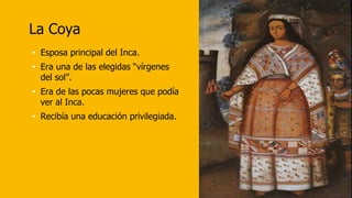 La Coya
• Esposa principal del Inca.
• Era una de las elegidas “vírgenes
del sol”.
• Era de las pocas mujeres que podía
ver al Inca.
• Recibía una educación privilegiada.
 