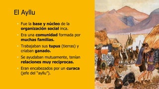 El Ayllu
• Fue la base y núcleo de la
organización social inca.
• Era una comunidad formada por
muchas familias.
• Trabajaban sus tupus (tierras) y
criaban ganado.
• Se ayudaban mutuamente, tenían
relaciones muy recíprocas.
• Eran encabezados por un curaca
(jefe del “ayllu”).
 