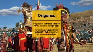 Surgieron en las tierras altas de
Perú a principios del siglo XIII.
Tuvieron su apogeo entre los
siglos XV y XVI, al iniciar un
periodo expansionista.
Orígenes
 