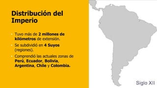 Distribución del
Imperio
• Tuvo más de 2 millones de
kilómetros de extensión.
• Se subdividió en 4 Suyos
(regiones).
• Comprendió las actuales zonas de
Perú, Ecuador, Bolivia,
Argentina, Chile y Colombia.
 