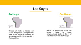 Antisuyo
Ubicado al norte y noreste del
Cuzco. Comprendió principalmente
parte de las yungas y montañas de
las cuencas de los ríos Urubamba y
Madre de Dios.
Contisuyo
Ubicado al suroeste del Cuzco que
llegaba hasta la costa,
comprendiendo parte de Ica y el
actual departamento de Arequipa.
Los Suyos
 