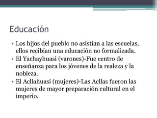 Educación
• Los hijos del pueblo no asistían a las escuelas,
ellos recibían una educación no formalizada.
• El Yachayhuasi (varones)-Fue centro de
enseñanza para los jóvenes de la realeza y la
nobleza.
• El Acllahuasi (mujeres)-Las Acllas fueron las
mujeres de mayor preparación cultural en el
imperio.
 
