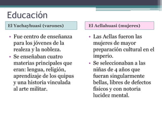 Educación
El Yachayhuasi (varones) El Acllahuasi (mujeres)
• Fue centro de enseñanza
para los jóvenes de la
realeza y la nobleza.
• Se enseñaban cuatro
materias principales que
eran: lengua, religión,
aprendizaje de los quipus
y una historia vinculada
al arte militar.
• Las Acllas fueron las
mujeres de mayor
preparación cultural en el
imperio.
• Se seleccionaban a las
niñas de 4 años que
fueran singularmente
bellas, libres de defectos
físicos y con notoria
lucidez mental.
 
