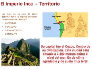 Los Incas en su afán de poder
gobernar todo su imperio dividieron
su territorio en 4 “SUYOS”:
 ANTISUYO
 COYASUYO
 CHINCHAYSUYO
 CONTISUYO
 