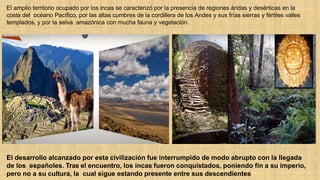 El amplio territorio ocupado por los incas se caracterizó por la presencia de regiones áridas y desérticas en la
costa del océano Pacífico, por las altas cumbres de la cordillera de los Andes y sus frías sierras y fértiles valles
templados, y por la selva amazónica con mucha fauna y vegetación.
El desarrollo alcanzado por esta civilización fue interrumpido de modo abrupto con la llegada
de los españoles. Tras el encuentro, los incas fueron conquistados, poniendo fin a su imperio,
pero no a su cultura, la cual sigue estando presente entre sus descendientes
 