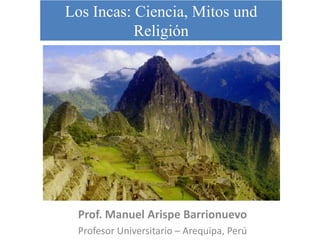 Los Incas: Ciencia, Mitos und
           Religión




 Prof. Manuel Arispe Barrionuevo
 Profesor Universitario – Arequipa, Perú
 