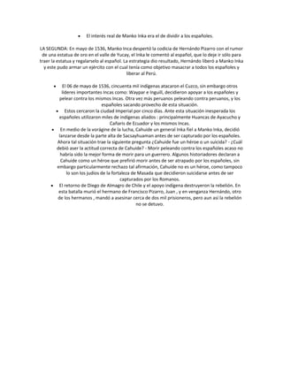 El interés real de Manko Inka era el de dividir a los españoles.
LA SEGUNDA: En mayo de 1536, Manko Inca despertó la codicia de Hernándo Pizarro con el rumor
de una estatua de oro en el valle de Yucay, el Inka le comentó al español, que lo deje ir sólo para
traer la estatua y regalarselo al español. La estrategia dio resultado, Hernándo liberó a Manko Inka
y este pudo armar un ejército con el cual tenía como objetivo masacrar a todos los españoles y
liberar al Perú.
El 06 de mayo de 1536, cincuenta mil indígenas atacaron el Cuzco, sin embargo otros
líderes importantes Incas como: Waypar e Inguill, decidieron apoyar a los españoles y
pelear contra los mismos Incas. Otra vez más peruanos peleando contra peruanos, y los
españoles sacando provecho de esta situación.
Estos cercaron la ciudad Imperial por cinco días. Ante esta situación inesperada los
españoles utilizaron miles de indígenas aliados : principalmente Huancas de Ayacucho y
Cañaris de Ecuador y los mismos Incas.
En medio de la vorágine de la lucha, Cahuide un general Inka fiel a Manko Inka, decidió
lanzarse desde la parte alta de Sacsayhuaman antes de ser capturado por los españoles.
Ahora tal situación trae la siguiente pregunta ¿Cahuide fue un héroe o un suicida? - ¿Cuál
debió aser la actitud correcta de Cahuide? - Morir peleando contra los españoles acaso no
habría sido la mejor forma de morir para un guerrero. Algunos historiadores declaran a
Cahuide como un héroe que prefirió morir antes de ser atrapado por los españoles, sin
embargo particularmente rechazo tal afirmación, Cahuide no es un héroe, como tampoco
lo son los judíos de la fortaleza de Masada que decidieron suicidarse antes de ser
capturados por los Romanos.
El retorno de Diego de Almagro de Chile y el apoyo indígena destruyeron la rebelión. En
esta batalla murió el hermano de Francisco Pizarro, Juan , y en venganza Hernándo, otro
de los hermanos , mandó a asesinar cerca de dos mil prisioneros, pero aun así la rebelión
no se detuvo.
 