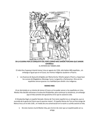 EN LA GUERRA POR LA CONQUISTA DEL PERÚ CORRIÓ MÁS SANGRE PERUANA QUE SANGRE
ESPAÑOLA
EL INTENTO DE TOMAR LIMA
El indio Kisu Yupanqui intentó tomar Lima en agosto de 1536, sólo habían 400 españoles , sin
embargo al igual que en el Cuzco, los mismos indígenas ayudaron a Pizarro.
Los Huancas de Ayacucho dirigidos por Mama Kuntur Wacho apoyó a Pizarro, al igual que
los curacas de Magdalena, Maranga, Surco, Lurigancho y Pachacamac. Otra vez los
españoles vencen gracias a su habilidad para dividir a los indígenas.
MANKO INKA
Al ser derrotado en su intento de tomar el Cuzco y al no poder vencer a los españoles en Lima,
Manko Inka decidió retirarase a la selva de Vilcabamba, para continuar la resistencia, sin embargo
aquí el Inka cometió otro gravísimo error que le costará la vida.
A Vilcabamba llegó un español llamado: Alonso de Toro (este español era un almagrista, que se
escondía de la gente de Pizarro que lo querían matar) . El español Alonso de Toro se hizo amigo de
Manco Inca y en el año 1545 , en medio de una conversación en la noche a cuchillo asesinó al Inka.
De esta manera murió Manko Inka, por el error de creer que un español podía ser su
amigo.
 