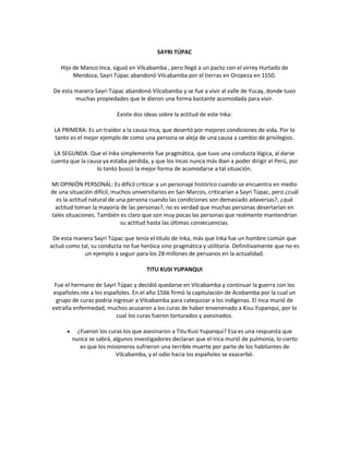 SAYRI TÚPAC
Hijo de Manco Inca, siguió en Vilcabamba , pero llegó a un pacto con el virrey Hurtado de
Mendoza, Sayri Túpac abandonó Vilcabamba por el tierras en Oropeza en 1550.
De esta manera Sayri Túpac abandonó Vilcabamba y se fue a vivir al valle de Yucay, donde tuvo
muchas propiedades que le dieron una forma bastante acomodada para vivir.
Existe dos ideas sobre la actitud de este Inka:
LA PRIMERA: Es un traídor a la causa Inca, que desertó por mejores condiciones de vida. Por lo
tanto es el mejor ejemplo de como una persona se aleja de una causa a cambio de privilegios.
LA SEGUNDA: Que el Inka simplemente fue pragmática, que tuvo una conducta lógica, al darse
cuenta que la causa ya estaba perdida, y que los Incas nunca más iban a poder dirigir el Perú, por
lo tanto buscó la mejor forma de acomodarse a tal situación.
MI OPINIÓN PERSONAL: Es difícil criticar a un personaje histórico cuando se encuentra en medio
de una situación difícil, muchos universitarios en San Marcos, criticarían a Sayri Túpac, pero ¿cuál
es la actitud natural de una persona cuando las condiciones son demasiado adaversas?, ¿qué
actitud toman la mayoría de las personas?, no es verdad que muchas personas desertarían en
tales situaciones. También es claro que son muy pocas las personas que realmente mantendrían
su actitud hasta las últimas consecuencias.
De esta manera Sayri Túpac que tenía el título de Inka, más que Inka fue un hombre común que
actuó como tal, su conducta no fue heróica sino pragmática y utilitaria. Definitivamente que no es
un ejemplo a seguir para los 28 millones de peruanos en la actualidad.
TITU KUSI YUPANQUI
Fue el hermano de Sayri Túpac y decidió quedarse en Vilcabamba y continuar la guerra con los
españoles.nte a los españoles. En el año 1566 firmó la capitulación de Acobamba por la cual un
grupo de curas podría ingresar a Vilcabamba para catequizar a los indígenas. El Inca murió de
extraña enfermedad, muchos acusaron a los curas de haber envenenado a Kisu Yupanqui, por lo
cual los curas fueron torturados y asesinados.
¿Fueron los curas los que asesinaron a Titu Kusi Yupanqui? Esa es una respuesta que
nunca se sabrá, algunos investigadores declaran que el Inca murió de pulmonía, lo cierto
es que los misioneros sufrieron una terrible muerte por parte de los habitantes de
Vilcabamba, y el odio hacia los españoles se exacerbó.
 