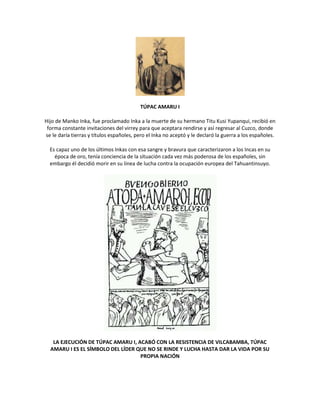 TÚPAC AMARU I
Hijo de Manko Inka, fue proclamado Inka a la muerte de su hermano Titu Kusi Yupanqui, recibió en
forma constante invitaciones del virrey para que aceptara rendirse y así regresar al Cuzco, donde
se le daría tierras y títulos españoles, pero el Inka no aceptó y le declaró la guerra a los españoles.
Es capaz uno de los últimos Inkas con esa sangre y bravura que caracterizaron a los Incas en su
época de oro, tenía conciencia de la situación cada vez más poderosa de los españoles, sin
embargo él decidió morir en su línea de lucha contra la ocupación europea del Tahuantinsuyo.
LA EJECUCIÓN DE TÚPAC AMARU I, ACABÓ CON LA RESISTENCIA DE VILCABAMBA, TÚPAC
AMARU I ES EL SÍMBOLO DEL LÍDER QUE NO SE RINDE Y LUCHA HASTA DAR LA VIDA POR SU
PROPIA NACIÓN
 