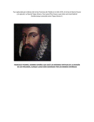 Fue capturado por ordenes del virrey Francisco de Toledo en el año 1572, el virrey lo llevó al Cuzco
y lo ejecutó. La hija de Túpac Amaru I fue Juana Pilco Huaco cuyo nieto será José Gabriel
Condorcanqui conocido como Túpac Amaru II .
FRANCISCO PIZARRO, HOMBRE ESPAÑOL QUE SACÓ LAS MÁXIMAS VENTAJAS DE LA DIVISIÓN
DE LOS PERUANOS, AUNQUE LUEGO SERÁ ASESINADO POR LOS MISMOS ESPAÑOLES
 