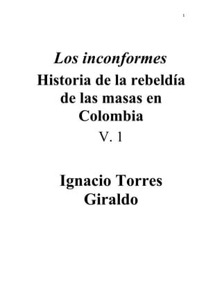 1




  Los inconformes
Historia de la rebeldía
   de las masas en
      Colombia
         V. 1


   Ignacio Torres
      Giraldo
 