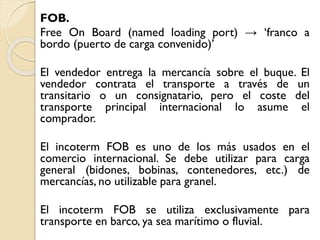 FOB.
Free On Board (named loading port) → ‘franco a
bordo (puerto de carga convenido)’
El vendedor entrega la mercancía sobre el buque. El
vendedor contrata el transporte a través de un
transitario o un consignatario, pero el coste del
transporte principal internacional lo asume el
comprador.
El incoterm FOB es uno de los más usados en el
comercio internacional. Se debe utilizar para carga
general (bidones, bobinas, contenedores, etc.) de
mercancías, no utilizable para granel.
El incoterm FOB se utiliza exclusivamente para
transporte en barco, ya sea marítimo o fluvial.
 