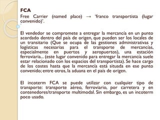FCA
Free Carrier (named place) → ‘franco transportista (lugar
convenido)’.
El vendedor se compromete a entregar la mercancía en un punto
acordado dentro del país de origen, que pueden ser los locales de
un transitario (Que se ocupa de las gestiones administrativas y
logísticas necesarias para el transporte de mercancías,
especialmente en puertos y aeropuertos), una estación
ferroviaria... (este lugar convenido para entregar la mercancía suele
estar relacionado con los espacios del transportista). Se hace cargo
de los costes hasta que la mercancía está situada en ese punto
convenido; entre otros, la aduana en el país de origen.
El incoterm FCA se puede utilizar con cualquier tipo de
transporte: transporte aéreo, ferroviario, por carretera y en
contenedores/transporte multimodal. Sin embargo, es un incoterm
poco usado.
 