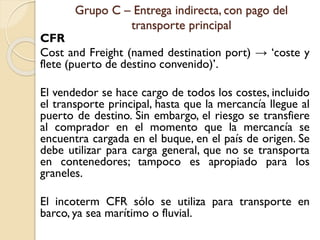 Grupo C – Entrega indirecta, con pago del
transporte principal
CFR
Cost and Freight (named destination port) → ‘coste y
flete (puerto de destino convenido)’.
El vendedor se hace cargo de todos los costes, incluido
el transporte principal, hasta que la mercancía llegue al
puerto de destino. Sin embargo, el riesgo se transfiere
al comprador en el momento que la mercancía se
encuentra cargada en el buque, en el país de origen. Se
debe utilizar para carga general, que no se transporta
en contenedores; tampoco es apropiado para los
graneles.
El incoterm CFR sólo se utiliza para transporte en
barco, ya sea marítimo o fluvial.
 