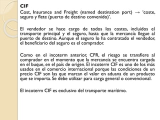 CIF
Cost, Insurance and Freight (named destination port) → ‘coste,
seguro y flete (puerto de destino convenido)’.
El vendedor se hace cargo de todos los costes, incluidos el
transporte principal y el seguro, hasta que la mercancía llegue al
puerto de destino. Aunque el seguro lo ha contratado el vendedor,
el beneficiario del seguro es el comprador.
Como en el incoterm anterior, CFR, el riesgo se transfiere al
comprador en el momento que la mercancía se encuentra cargada
en el buque, en el país de origen. El incoterm CIF es uno de los más
usados en el comercio internacional porque las condiciones de un
precio CIF son las que marcan el valor en aduana de un producto
que se importa. Se debe utilizar para carga general o convencional.
El incoterm CIF es exclusivo del transporte marítimo.
 