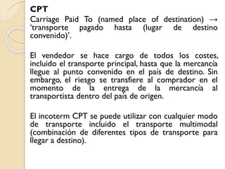 CPT
Carriage Paid To (named place of destination) →
‘transporte pagado hasta (lugar de destino
convenido)’.
El vendedor se hace cargo de todos los costes,
incluido el transporte principal, hasta que la mercancía
llegue al punto convenido en el país de destino. Sin
embargo, el riesgo se transfiere al comprador en el
momento de la entrega de la mercancía al
transportista dentro del país de origen.
El incoterm CPT se puede utilizar con cualquier modo
de transporte incluido el transporte multimodal
(combinación de diferentes tipos de transporte para
llegar a destino).
 