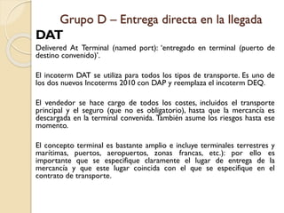 Grupo D – Entrega directa en la llegada
DAT
Delivered At Terminal (named port): ‘entregado en terminal (puerto de
destino convenido)’.
El incoterm DAT se utiliza para todos los tipos de transporte. Es uno de
los dos nuevos Incoterms 2010 con DAP y reemplaza el incoterm DEQ.
El vendedor se hace cargo de todos los costes, incluidos el transporte
principal y el seguro (que no es obligatorio), hasta que la mercancía es
descargada en la terminal convenida. También asume los riesgos hasta ese
momento.
El concepto terminal es bastante amplio e incluye terminales terrestres y
marítimas, puertos, aeropuertos, zonas francas, etc.): por ello es
importante que se especifique claramente el lugar de entrega de la
mercancía y que este lugar coincida con el que se especifique en el
contrato de transporte.
 