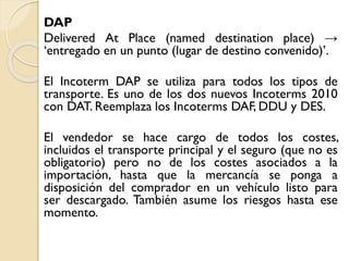 DAP
Delivered At Place (named destination place) →
‘entregado en un punto (lugar de destino convenido)’.
El Incoterm DAP se utiliza para todos los tipos de
transporte. Es uno de los dos nuevos Incoterms 2010
con DAT. Reemplaza los Incoterms DAF, DDU y DES.
El vendedor se hace cargo de todos los costes,
incluidos el transporte principal y el seguro (que no es
obligatorio) pero no de los costes asociados a la
importación, hasta que la mercancía se ponga a
disposición del comprador en un vehículo listo para
ser descargado. También asume los riesgos hasta ese
momento.
 