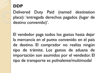 DDP
Delivered Duty Paid (named destination
place): ‘entregada derechos pagados (lugar de
destino convenido)’.
El vendedor paga todos los gastos hasta dejar
la mercancía en el punto convenido en el país
de destino. El comprador no realiza ningún
tipo de trámite. Los gastos de aduana de
importación son asumidos por el vendedor. El
tipo de transporte es polivalente/multimodal
 