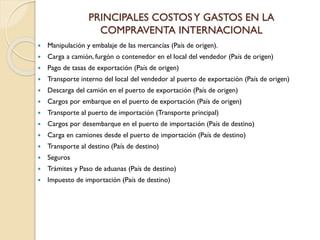 PRINCIPALES COSTOSY GASTOS EN LA
COMPRAVENTA INTERNACIONAL
 Manipulación y embalaje de las mercancías (País de origen).
 Carga a camión, furgón o contenedor en el local del vendedor (País de origen)
 Pago de tasas de exportación (País de origen)
 Transporte interno del local del vendedor al puerto de exportación (País de origen)
 Descarga del camión en el puerto de exportación (País de origen)
 Cargos por embarque en el puerto de exportación (País de origen)
 Transporte al puerto de importación (Transporte principal)
 Cargos por desembarque en el puerto de importación (País de destino)
 Carga en camiones desde el puerto de importación (País de destino)
 Transporte al destino (País de destino)
 Seguros
 Trámites y Paso de aduanas (País de destino)
 Impuesto de importación (País de destino)
 