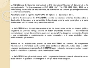 La CCI (Cámara de Comercio Internacional o ICC: International Chamber of Commerce) se ha
encargado desde 1936 (con revisiones en 1945, 1953, 1967, 1976, 1980, 1990, 2000 y 2010) de la
elaboración y actualización de estos términos, de acuerdo con los cambios que va experimentando
el comercio internacional.
Actualmente están en vigor los INCOTERMS 2010 (desde el 1 de enero de 2011).
El objetivo fundamental de los INCOTERMS consiste en establecer criterios definidos sobre la
distribución de los gastos y la transmisión de los riesgos entre la parte compradora y la parte
vendedora en un contrato de compraventa internacional.
Los INCOTERMS son de aceptación voluntaria por las partes, o sea, no son un esquema jurídico
obligatorio. Su principal ventaja consiste en haber simplificado mediante 11 denominaciones
normalizadas un cúmulo de condiciones que tienen que cumplir las dos partes contratantes. Gracias
a esta armonización o estandarización, la parte compradora y la parte vendedora saben
perfectamente a qué atenerse.
Además de las estipulaciones propias de cada INCOTERM, un contrato de compraventa
internacional de mercancías puede admitir otras condiciones adicionales. Estos casos se deben
establecer cuidadosamente porque los INCOTERMS están redactados con gran armonía y recogen
la práctica de infinitas experiencias comerciales internacionales.
Los INCOTERMS se aplican únicamente en las compraventas internacionales de mercancías, no en
las de servicios ya que éstos son intangibles en los que no se utiliza la logística.
 