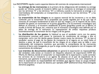 Los INCOTERMS regulan cuatro aspectos básicos del contrato de compraventa internacional:
1. La entrega de las mercancías: es la primera de las obligaciones del vendedor. La entrega
puede ser directa, cuando el incoterm define que la mercancía se entregue al comprador,
son los términos “E” y los términos “D”; o indirecta, cuando la mercancía se entrega a un
intermediario del comprador, un transportista o un transitario, son los términos “F” y los
términos “C”.
2. La transmisión de los riesgos: es un aspecto esencial de los incoterms y no se debe
confundir con la transmisión de la propiedad, que queda regulada por la ley que rige el
contrato. El concepto fundamental se basa en que los riesgos, y en la mayoría de los casos,
también los gastos, se transmiten en el punto geográfico y en el momento cronológico que
definen el contrato y el incoterm establecido. El punto geográfico puede ser la fábrica, el
muelle, la borda del buque, etc.; mientras que el momento cronológico está definido por el
plazo de entrega de la mercancía. La superposición de ambos requisitos produce
automáticamente la transmisión de los riesgos y de los gastos.
3. La distribución de los gastos: lo habitual es que el vendedor corra con los gastos
estrictamente precisos para poner la mercancía en condiciones de entrega y que el
comprador corra con los demás gastos. Existen cuatro casos, los términos “C”, en que el
vendedor asume el pago de los gastos de transporte (y el seguro, en su caso) hasta el
destino, a pesar de que la transmisión de los riesgos es en origen; esto se debe a usos
tradicionales del transporte marítimo que permiten la compraventa de las mercancías
mientras el barco está navegando, ya que la carga cambia de propietario con el traspaso del
conocimiento de embarque.
4. Los trámites de documentos aduaneros: en general, la exportación es responsabilidad
del vendedor; sólo existe un incoterm sin despacho aduanero de exportación: EXW (Ex
Works, En fábrica), donde el comprador es responsable de la exportación y suele contratar
los servicios de un transitario o un agente de aduanas en el país de expedición de la
mercancía, que gestione la exportación. Los restantes incoterms son «con despacho»; es
decir, la exportación es responsabilidad del vendedor, que algunas veces se ocupa también
de la importación en el país de destino; por ejemplo, DDP (Delivered Duty Paid, Entregada
derechos pagados).
 