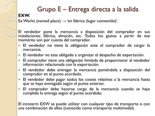 Grupo E – Entrega directa a la salida
EXW.
Ex Works (named place) → ‘en fábrica (lugar convenido)’.
El vendedor pone la mercancía a disposición del comprador en sus
instalaciones: fábrica, almacén, etc. Todos los gastos a partir de ese
momento son por cuenta del comprador.
 El vendedor no tiene la obligación ante el comprador de cargar la
mercancía.
 El vendedor no esta obligado a organizar el despacho de exportación.
 El comprador tiene una obligación limitada de proporcionar al vendedor
información relacionada con la exportación.
 El vendedor debe entregar la mercancía poniéndola a disposición del
comprador en el punto acordado.
 El vendedor debe pagar todos los costes relativos a la mercancía hasta
que se haya entregado según el punto anterior.
 El comprador debe hacerse cargo de la mercancía cuando se haya
cumplido la entrega según el punto acordado.
El incoterm EXW se puede utilizar con cualquier tipo de transporte o con
una combinación de ellos (conocido como transporte multimodal).
 
