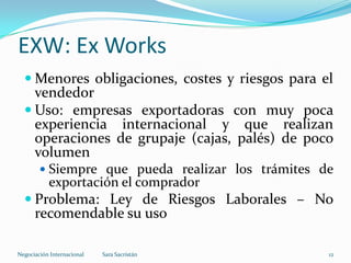  Menores obligaciones, costes y riesgos para el
vendedor
 Uso: empresas exportadoras con muy poca
experiencia internacional y que realizan
operaciones de grupaje (cajas, palés) de poco
volumen
 Siempre que pueda realizar los trámites de
exportación el comprador
 Problema: Ley de Riesgos Laborales – No
recomendable su uso
EXW: Ex Works
Sara SacristánNegociación Internacional 12
 