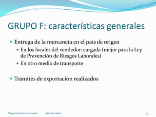 GRUPO F: características generales
 Entrega de la mercancía en el país de origen
 En los locales del vendedor: cargada (mejor para la Ley
de Prevención de Riesgos Laborales)
 En otro medio de transporte
 Trámites de exportación realizados
Sara SacristánNegociación Internacional 13
 