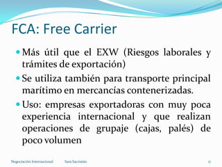  Más útil que el EXW (Riesgos laborales y
trámites de exportación)
 Se utiliza también para transporte principal
marítimo en mercancías contenerizadas.
 Uso: empresas exportadoras con muy poca
experiencia internacional y que realizan
operaciones de grupaje (cajas, palés) de
poco volumen
FCA: Free Carrier
Sara SacristánNegociación Internacional 17
 